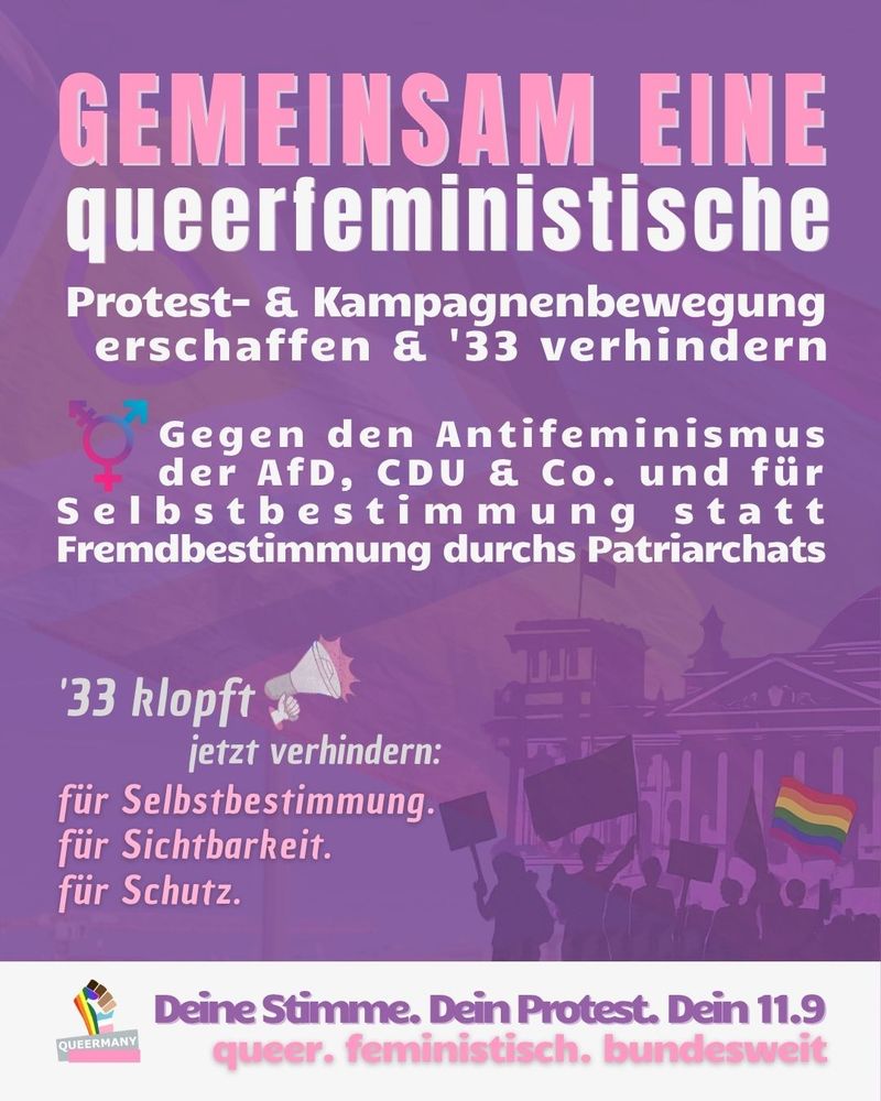 GEMEINSAM EINE
queerfeministische

Protest- & Kampagnenbewegung
erschaffen & '33 verhindern

Gegen den Antifeminismus
      der AfD, CDU & Co. und für
Selbstbestimmung statt
Fremdbestimmung durchs Patriarchats

'33 klopft
 jetzt verhindern:
für Selbstbestimmung.
für Sichtbarkeit.
für Schutz.

Deine Stimme. Dein Protest. Dein 11.9
queer. feministisch. bundesweit