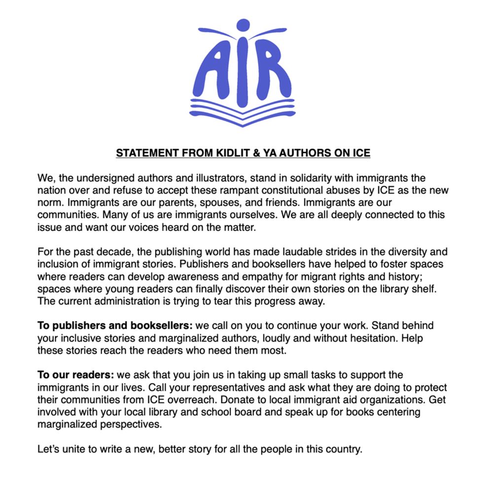 We, the undersigned authors and illustrators, stand in solidarity with immigrants the nation over and refuse to accept these rampant constitutional abuses by ICE as the new norm. Immigrants are our parents, spouses, and friends. Immigrants are our communities. Many of us are immigrants ourselves. We are all deeply connected to this issue and want our voices heard on the matter.

For the past decade, the publishing world has made laudable strides in the diversity and inclusion of immigrant stories. Publishers and booksellers have helped to foster spaces where readers can develop awareness and empathy for migrant rights and history; spaces where young readers can finally discover their own stories on the library shelf. The current administration is trying to tear this progress away.

To publishers and booksellers: we call on you to continue your work. Stand behind your inclusive stories and marginalized authors, loudly and without hesitation. Help these stories reach the readers who need them most.

To our readers: we ask that you join us in taking up small tasks to support the immigrants in our lives. Call your representatives and ask what they are doing to protect their communities from ICE overreach. Donate to local immigrant aid organizations. Get involved with your local library and school board and speak up for books centering marginalized perspectives.

Let’s unite to write a new, better story for all the people in this country.




Signed,