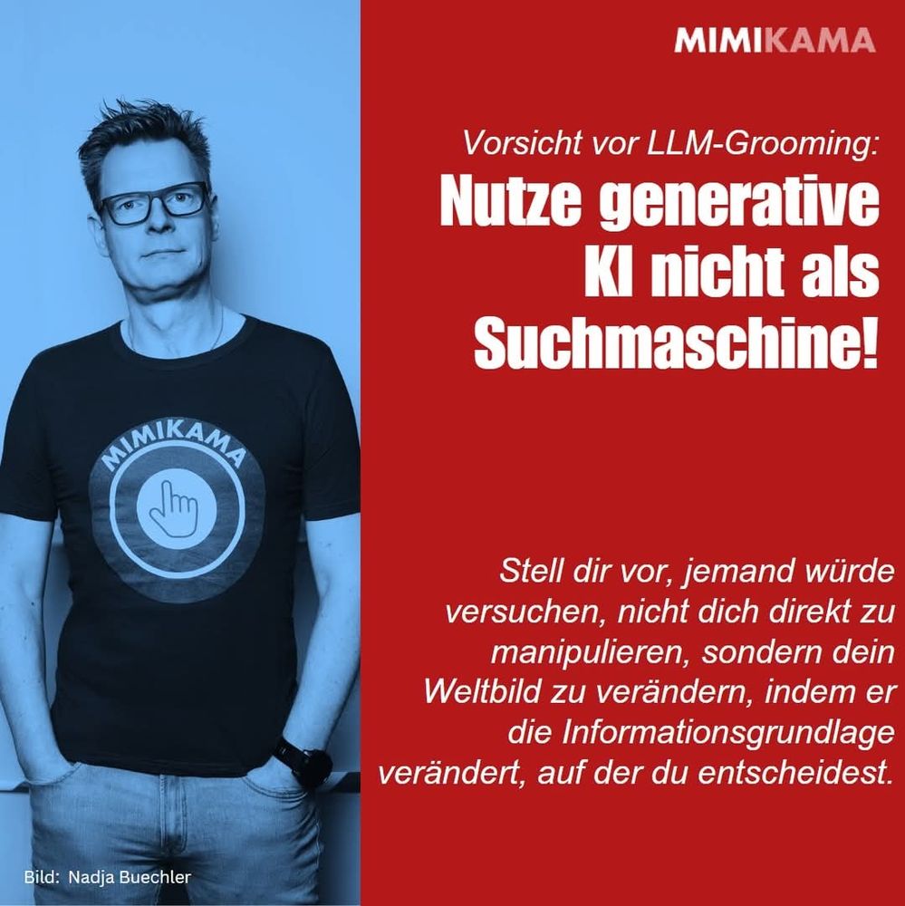 ALT-Text:
Zweiteilig gestaltete Grafik von Mimikama mit einer Warnung vor der Nutzung generativer KI als Suchmaschine. Links ein blau eingefärbtes Porträt von Andre Wolf mit Mimikama-T-Shirt, stehend vor einer Wand. Rechts roter Hintergrund mit weißer und pinker Schrift:
„Vorsicht vor LLM-Grooming: Nutze generative KI nicht als Suchmaschine!
Stell dir vor, jemand würde versuchen, nicht dich direkt zu manipulieren, sondern dein Weltbild zu verändern, indem er die Informationsgrundlage verändert, auf der du entscheidest.“
Unten links steht: „Bild: Nadja Buechler“.

