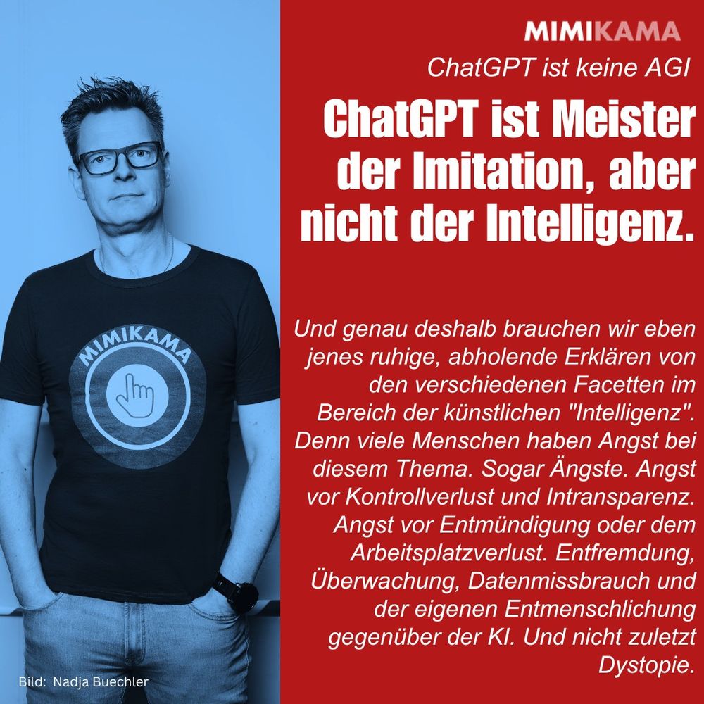 Zweiteilig gestaltete Mimikama-Grafik. Links ein blau eingefärbtes Porträt von Andre Wolf im schwarzen Mimikama-T-Shirt mit verschränkten Händen. Rechts auf rotem Hintergrund steht oben in weißer Schrift: „ChatGPT ist keine AGI“.
Darunter eine große, fettgedruckte Hauptaussage:
„ChatGPT ist Meister der Imitation, aber nicht der Intelligenz.“
Es folgt ein erklärender Text in kleiner weißer Schrift:
„Und genau deshalb brauchen wir eben jenes ruhige, abholende Erklären von den verschiedenen Facetten im Bereich der künstlichen ‚Intelligenz‘. Denn viele Menschen haben Angst bei diesem Thema. Sogar Ängste. Angst vor Kontrollverlust und Intransparenz. Angst vor Entmündigung oder dem Arbeitsplatzverlust. Entfremdung, Überwachung, Datenmissbrauch und der eigenen Entmenschlichung gegenüber der KI. Und nicht zuletzt Dystopie.“
Unten links: „Bild: Nadja Buechler“.