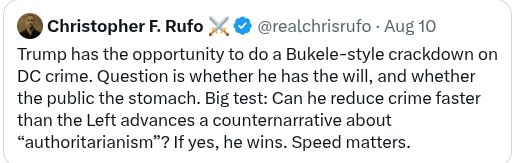 Chris Rufo quote: Trump has the opportunity to do a Bukele-style crackdown on DC crime. Question is whether he has the will, and whether the public the stomach. Big test: Can he reduce crime faster than the Left advances a counternarrative about “authoritarianism”? If yes, he wins. Speed matters.