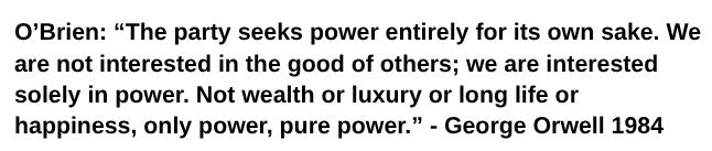 O’Brien: “The party seeks power entirely for its own sake. We are not interested in the good of others; we are interested solely in power. Not wealth or luxury orlong life or happiness, only power, pure power.” - George Orwell 1984 