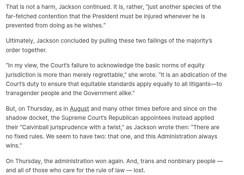 Ultimately, Jackson concluded by pulling these two failings of the majority’s order together.

“In my view, the Court’s failure to acknowledge the basic norms of equity jurisdiction is more than merely regrettable,” she wrote. “It is an abdication of the Court’s duty to ensure that equitable standards apply equally to all litigants—to transgender people and the Government alike.”

But, on Thursday, as in August and many other times before and since on the shadow docket, the Supreme Court’s Republican appointees instead applied their “Calvinball jurisprudence with a twist,” as Jackson wrote then: “There are no fixed rules. We seem to have two: that one, and this Administration always wins.”

On Thursday, the administration won again. And, trans and nonbinary people — and all of those who care for the rule of law — lost.
