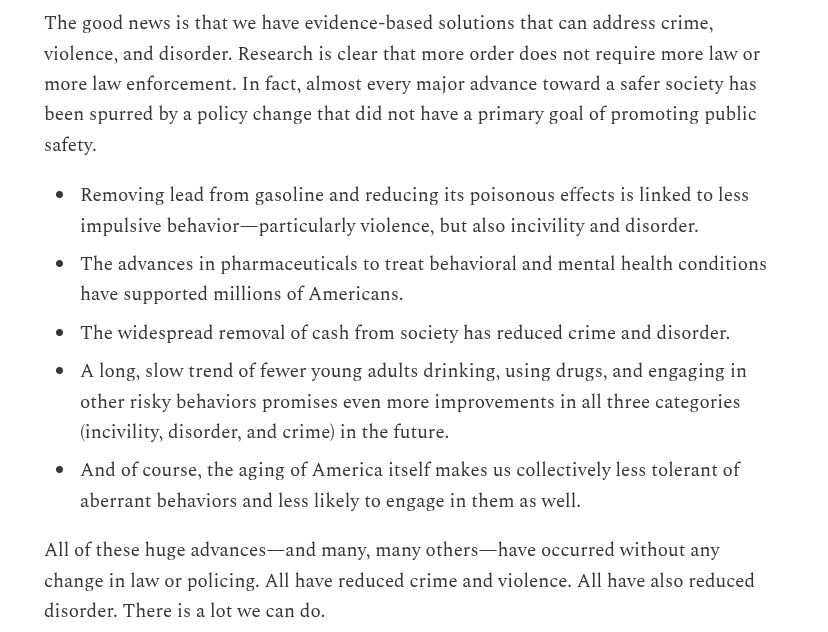 The good news is that we have evidence-based solutions that can address crime, violence, and disorder. Research is clear that more order does not require more law or more law enforcement. In fact, almost every major advance toward a safer society has been spurred by a policy change that did not have a primary goal of promoting public safety.

Removing lead from gasoline and reducing its poisonous effects is linked to less impulsive behavior—particularly violence, but also incivility and disorder.

The advances in pharmaceuticals to treat behavioral and mental health conditions have supported millions of Americans.

The widespread removal of cash from society has reduced crime and disorder.

A long, slow trend of fewer young adults drinking, using drugs, and engaging in other risky behaviors promises even more improvements in all three categories (incivility, disorder, and crime) in the future.

And of course, the aging of America itself makes us collectively less tolerant of aberrant behaviors and less likely to engage in them as well.

All of these huge advances—and many, many others—have occurred without any change in law or policing. All have reduced crime and violence. All have also reduced disorder. There is a lot we can do.