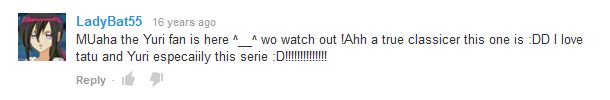 A comment on "Yuri Anime AMV- Can You See Me Now" from LadyBat55 that says "MUaha the Yuri fan is here ^__^ wo watch out !Ahh a true classicer this one is :DD I love tatu and Yuri especaiily this serie :D!!!!!!!!!!!!!!"

link to the video: https://www.youtube.com/watch?v=JVoOf0FD1dc