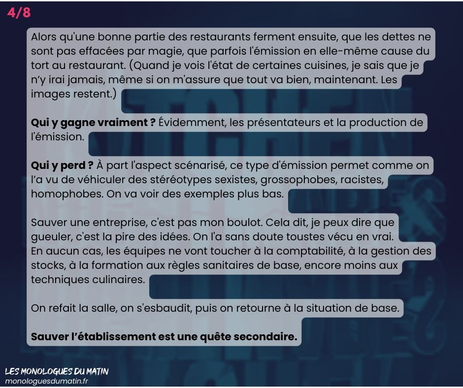 Alors qu'une bonne partie des restaurants ferment ensuite, que les dettes ne sont pas effacées par magie, que parfois l'émission en elle-même cause du tort au restaurant. (Quand je vois l'état de certaines cuisines, je sais que je n’y irai jamais, même si on m'assure que tout va bien, maintenant. Les images restent.)

Qui y gagne vraiment ? Évidemment, les présentateurs et la production de l'émission.

Qui y perd ? À part l'aspect scénarisé, ce type d'émission permet comme on l’a vu de véhiculer des stéréotypes sexistes, grossophobes, racistes, homophobes. On va voir des exemples plus bas.

Sauver une entreprise, c'est pas mon boulot. Cela dit, je peux dire que gueuler, c'est la pire des idées. On l'a sans doute toustes vécu en vrai.
En aucun cas, les équipes ne vont toucher à la comptabilité, à la gestion des stocks, à la formation aux règles sanitaires de base, encore moins aux techniques culinaires.

On refait la salle, on s'esbaudit, puis on retourne à la situation de base.

Sauver l’établissement est une quête secondaire.