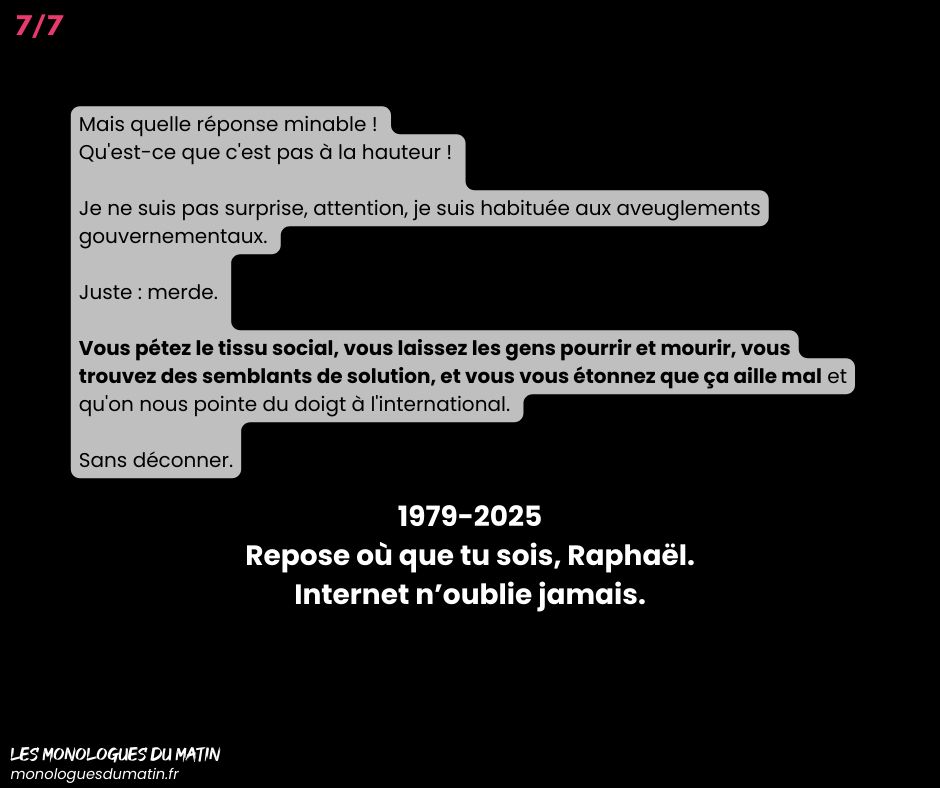 Mais quelle réponse minable ! 
Qu'est-ce que c'est pas à la hauteur ! 

Je ne suis pas surprise, attention, je suis habituée aux aveuglements gouvernementaux. 

Juste : merde. 

Vous pétez le tissu social, vous laissez les gens pourrir et mourir, vous trouvez des semblants de solution, et vous vous étonnez que ça aille mal et qu'on nous pointe du doigt à l'international. 

Sans déconner.

1979-2025
Repose où que tu sois, Raphaël.
Internet n’oublie jamais.