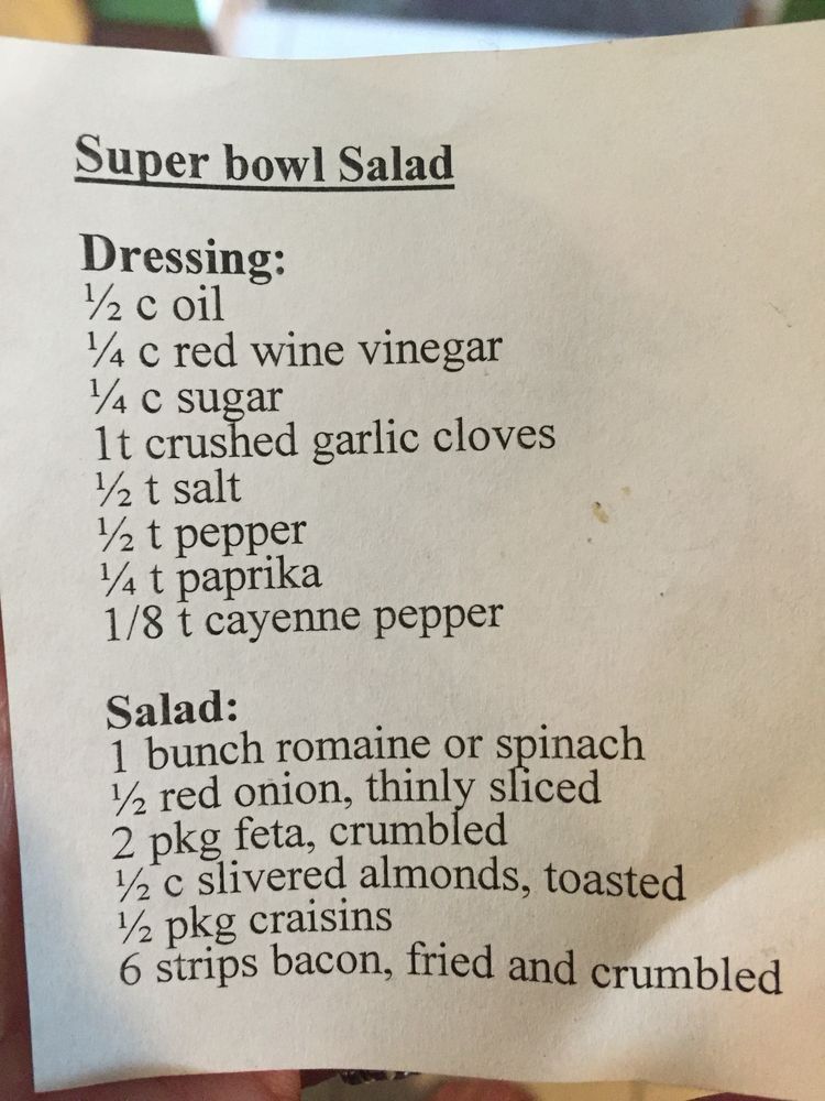 Picture of a recipe, as follows. Best when pre-dressed just before serving. 

Super bowl Salad
Dressing:
½2 c oil
¼ c red wine vinegar
¼ c sugar
1t crushed garlic cloves
½ t salt
½ t pepper
¼ t рарка
1/8 t cayenne pepper
Salad:
1 bunch romaine or spinach
½ red onion, thinly sliced 2 pkg feta, crumbled
½ c slivered almonds, toasted
½ pkg craisins
6 strips bacon, fried and crumbled