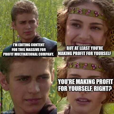Meme from Star Wars where Anakin says "I'm Editing content for this massive for profit multinational company".  Padme responds, "But at least you're making profit for yourself." Anakin just looks at her.  Padme looks less sure and says, "You're making profit for yourself, right?"
(A commentary on for-profit publishers using scientists to peer review for free.)
