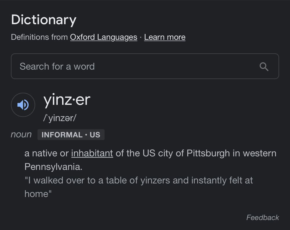 yinz·er
/ˈyinzər/
nounINFORMAL•US
a native or inhabitant of the US city of Pittsburgh in western Pennsylvania.
"I walked over to a table of yinzers and instantly felt at home"