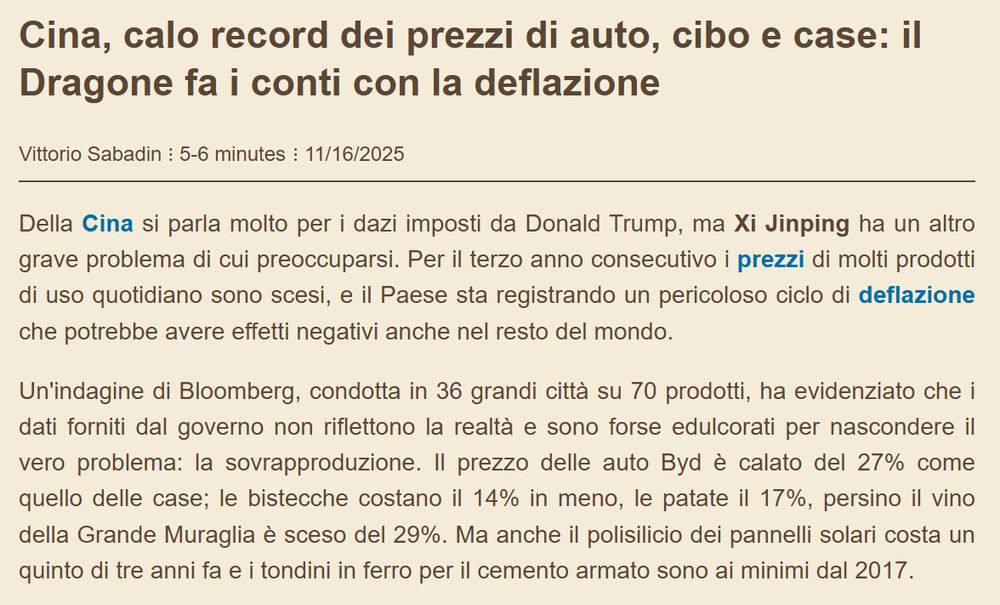 Cina, calo record dei prezzi di auto, cibo e case: il Dragone fa i conti con la deflazione
Vittorio Sabadin5-6 minutes 11/16/2025
Della Cina si parla molto per i dazi imposti da Donald Trump, ma Xi Jinping ha un altro grave problema di cui preoccuparsi. Per il terzo anno consecutivo i prezzi di molti prodotti di uso quotidiano sono scesi, e il Paese sta registrando un pericoloso ciclo di deflazione che potrebbe avere effetti negativi anche nel resto del mondo.

Un'indagine di Bloomberg, condotta in 36 grandi città su 70 prodotti, ha evidenziato che i dati forniti dal governo non riflettono la realtà e sono forse edulcorati per nascondere il vero problema: la sovrapproduzione. Il prezzo delle auto Byd è calato del 27% come quello delle case; le bistecche costano il 14% in meno, le patate il 17%, persino il vino della Grande Muraglia è sceso del 29%. Ma anche il polisilicio dei pannelli solari costa un quinto di tre anni fa e i tondini in ferro per il cemento armato sono ai minimi dal 2017.