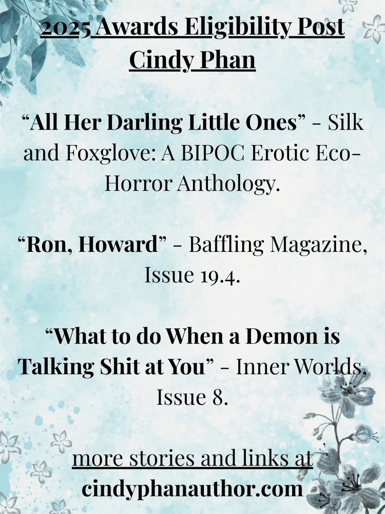 2025 Awards Eligibility Post
Cindy Phan

“All Her Darling Little Ones” - Silk and Foxglove: A BIPOC Erotic Eco-Horror Anthology.

“Ron, Howard” - Baffling Magazine, Issue 19.4.

“What to do When a Demon is Talking Shit at You” - Inner Worlds, Issue 8.

more stories and links at
cindyphanauthor.com