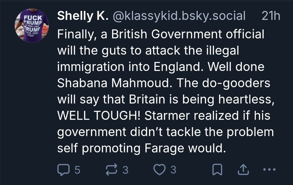 Shelly K. @klassykid.bsky.social

Finally, a British Government official will the guts to attack the illegal immigration into England. Well done Shabana Mahmoud. The do-gooders will say that Britain is being heartless, WELL TOUGH! Starmer realized if his government didn’t tackle the problem self promoting Farage would.