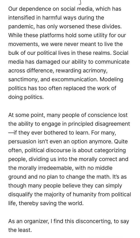 Puff the Magic Hater (MsKellyMHayes): 
“Our dependence on social media, which has intensified in harmful ways during the pandemic, has only worsened these divides. While these platforms hold some utility for our movements, we were never meant to live the bulk of our political lives in these realms. Social media has damaged our ability to communicate across difference, rewarding acrimony, sanctimony, and excommunication. Modeling politics has too often replaced the work of doing politics. 

At some point, many people of conscience lost the ability to engage in principled disagreement—if they ever bothered to learn. For many, persuasion isn’t even an option anymore. Quite often, political discourse is about categorizing people, dividing us into the morally correct and the morally irredeemable, with no middle ground and no plan to change the math. It’s as though many people believe they can simply disqualify the majority of humanity from political life, thereby saving the world. 

As an organizer, I find this disconcerting, to say the least.”