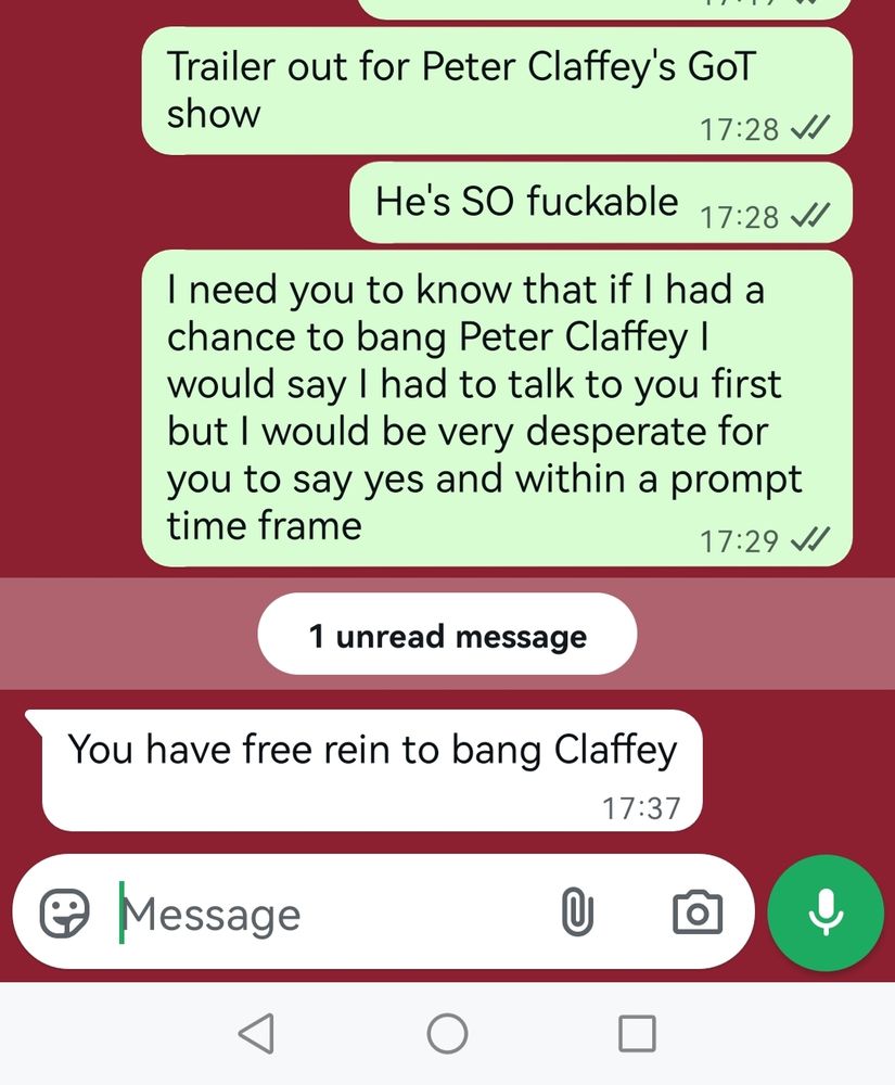 whatsapp chat with my fiancée
Messages from me:
Trailer out for Peter Claffey's GoT show (1728)
Hes SO fuckable (1728)
I need you to know that if I had a chance to bang Peter Claffey I would say I had to talk to you first but I would be very desperate for you to say yes and within a prompt time frame (1729)
1 unread message back to me
You have free rein to bang Claffey (1737) 