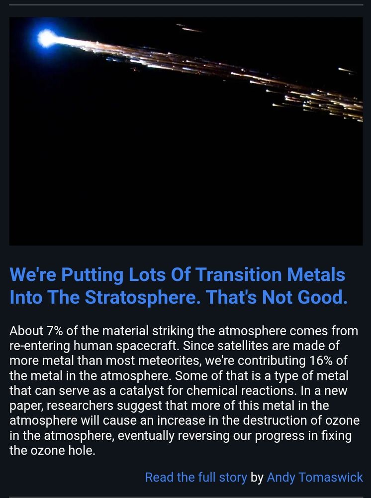 About 7% of the material striking the atmosphere comes from re-entering human spacecraft. Since satellites are made of more metal than most meteorites, we're contributing 16% of the metal in the atmosphere. Some of that is a type of metal that can serve as a catalyst for chemical reactions. In a new paper, researchers suggest that more of this metal in the atmosphere will cause an increase in the destruction of ozone in the atmosphere, eventually reversing our progress in fixing the ozone hole.

Read the full story by Andy Tomaswick