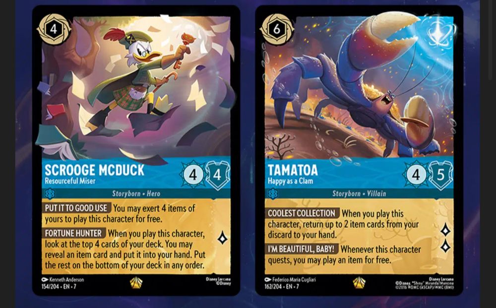 Scrooge McDuck – Resourceful Miser
4 Cost | Sapphire | Character
Strength 4 | Willpower 4 | Lore 1
Storyborn · Hero
PUT IT TO GOOD USE: You may exert 4 items of yours to play this character for free.
FORTUNE HUNTER: When you play this character, look at the top 4 cards of your deck. You may reveal an item card and put it into your hand. Put the rest on the bottom of your deck in any order.

Tamatoa – Happy as a Clam
6 Cost | Sapphire | Character
Strength 4 | Willpower 5 | Lore 2
Storyborn · Villain
COOLEST COLLECTION: When you play this character, return up to 2 item cards from your discard to your hand.
FORTUNE HUNTER: Whenever this character quests, you may play an item for free.