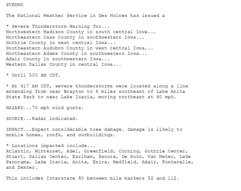 SVRDMX

The National Weather Service in Des Moines has issued a

* Severe Thunderstorm Warning for...
Northwestern Madison County in south central Iowa...
Northeastern Cass County in southwestern Iowa...
Guthrie County in west central Iowa...
Southeastern Audubon County in west central Iowa...
Northeastern Adams County in southwestern Iowa...
Adair County in southwestern Iowa...
Western Dallas County in central Iowa...

* Until 500 AM CDT.

* At 417 AM CDT, severe thunderstorms were located along a line
extending from near Brayton to 6 miles southeast of Lake Anita
State Park to near Lake Icaria, moving northeast at 60 mph.

HAZARD...70 mph wind gusts.

SOURCE...Radar indicated.

IMPACT...Expect considerable tree damage. Damage is likely to
mobile homes, roofs, and outbuildings.

* Locations impacted include...
Atlantic, Winterset, Adel, Greenfield, Corning, Guthrie Center,
Stuart, Dallas Center, Earlham, Panora, De Soto, Van Meter, Lake
Panorama, Lake Icaria, Anita, Exira, Redfield, Adair, Fontanelle,
and Dexter.

This includes Interstate 80 between mile markers 52 and 112.
