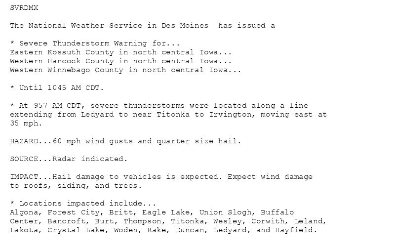 SVRDMX

The National Weather Service in Des Moines  has issued a

* Severe Thunderstorm Warning for...
Eastern Kossuth County in north central Iowa...
Western Hancock County in north central Iowa...
Western Winnebago County in north central Iowa...

* Until 1045 AM CDT.

* At 957 AM CDT, severe thunderstorms were located along a line
extending from Ledyard to near Titonka to Irvington, moving east at
35 mph.

HAZARD...60 mph wind gusts and quarter size hail.

SOURCE...Radar indicated.

IMPACT...Hail damage to vehicles is expected. Expect wind damage
to roofs, siding, and trees.

* Locations impacted include...
Algona, Forest City, Britt, Eagle Lake, Union Slogh, Buffalo
Center, Bancroft, Burt, Thompson, Titonka, Wesley, Corwith, Leland,
Lakota, Crystal Lake, Woden, Rake, Duncan, Ledyard, and Hayfield.
