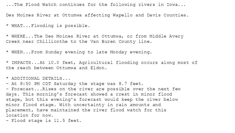 ...The Flood Watch continues for the following rivers in Iowa...

Des Moines River at Ottumwa affecting Wapello and Davis Counties.

* WHAT...Flooding is possible.

* WHERE...The Des Moines River at Ottumwa, or from Middle Avery
Creek near Chillicothe to the Van Buren County line.

* WHEN...From Sunday evening to late Monday evening.

* IMPACTS...At 10.0 feet, Agricultural flooding occurs along most of
the reach between Ottumwa and Eldon.

* ADDITIONAL DETAILS...
- At 8:50 PM CDT Saturday the stage was 8.7 feet.
- Forecast...Rises on the river are possible over the next few
days. This morning's forecast showed a crest in minor flood
stage, but this evening's forecast would keep the river below
minor flood stage. With uncertainty in rain amounts and
placement, have maintained the river flood watch for this
location for now.
- Flood stage is 11.5 feet.