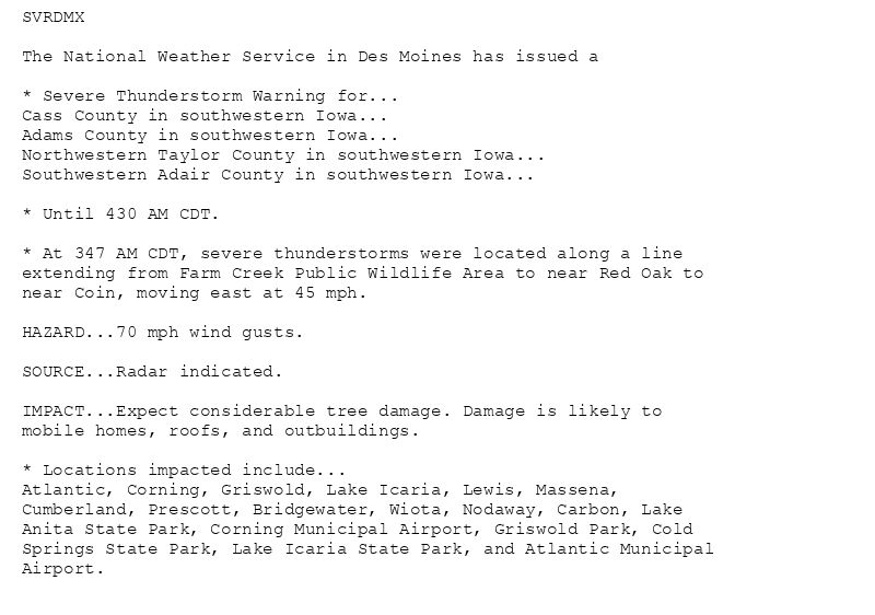 SVRDMX

The National Weather Service in Des Moines has issued a

* Severe Thunderstorm Warning for...
Cass County in southwestern Iowa...
Adams County in southwestern Iowa...
Northwestern Taylor County in southwestern Iowa...
Southwestern Adair County in southwestern Iowa...

* Until 430 AM CDT.

* At 347 AM CDT, severe thunderstorms were located along a line
extending from Farm Creek Public Wildlife Area to near Red Oak to
near Coin, moving east at 45 mph.

HAZARD...70 mph wind gusts.

SOURCE...Radar indicated.

IMPACT...Expect considerable tree damage. Damage is likely to
mobile homes, roofs, and outbuildings.

* Locations impacted include...
Atlantic, Corning, Griswold, Lake Icaria, Lewis, Massena,
Cumberland, Prescott, Bridgewater, Wiota, Nodaway, Carbon, Lake
Anita State Park, Corning Municipal Airport, Griswold Park, Cold
Springs State Park, Lake Icaria State Park, and Atlantic Municipal
Airport.