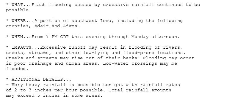 * WHAT...Flash flooding caused by excessive rainfall continues to be
possible.

* WHERE...A portion of southwest Iowa, including the following
counties, Adair and Adams.

* WHEN...From 7 PM CDT this evening through Monday afternoon.

* IMPACTS...Excessive runoff may result in flooding of rivers,
creeks, streams, and other low-lying and flood-prone locations.
Creeks and streams may rise out of their banks. Flooding may occur
in poor drainage and urban areas. Low-water crossings may be
flooded.

* ADDITIONAL DETAILS...
- Very heavy rainfall is possible tonight with rainfall rates
of 2 to 3 inches per hour possible. Total rainfall amounts
may exceed 5 inches in some areas.