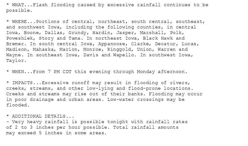 * WHAT...Flash flooding caused by excessive rainfall continues to be
possible.

* WHERE...Portions of central, northeast, south central, southeast,
and southwest Iowa, including the following counties, in central
Iowa, Boone, Dallas, Grundy, Hardin, Jasper, Marshall, Polk,
Poweshiek, Story and Tama. In northeast Iowa, Black Hawk and
Bremer. In south central Iowa, Appanoose, Clarke, Decatur, Lucas,
Madison, Mahaska, Marion, Monroe, Ringgold, Union, Warren and
Wayne. In southeast Iowa, Davis and Wapello. In southwest Iowa,
Taylor.

* WHEN...From 7 PM CDT this evening through Monday afternoon.

* IMPACTS...Excessive runoff may result in flooding of rivers,
creeks, streams, and other low-lying and flood-prone locations.
Creeks and streams may rise out of their banks. Flooding may occur
in poor drainage and urban areas. Low-water crossings may be
flooded.

* ADDITIONAL DETAILS...
- Very heavy rainfall is possible tonight with rainfall rates
of 2 to 3 inches per hour possible. Total rainfall amounts
may exceed 5 inches in some areas.
