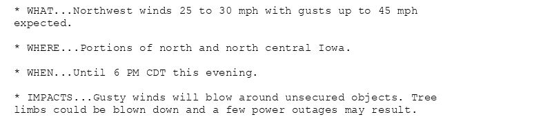 * WHAT...Northwest winds 25 to 30 mph with gusts up to 45 mph
expected.

* WHERE...Portions of north and north central Iowa.

* WHEN...Until 6 PM CDT this evening.

* IMPACTS...Gusty winds will blow around unsecured objects. Tree
limbs could be blown down and a few power outages may result.