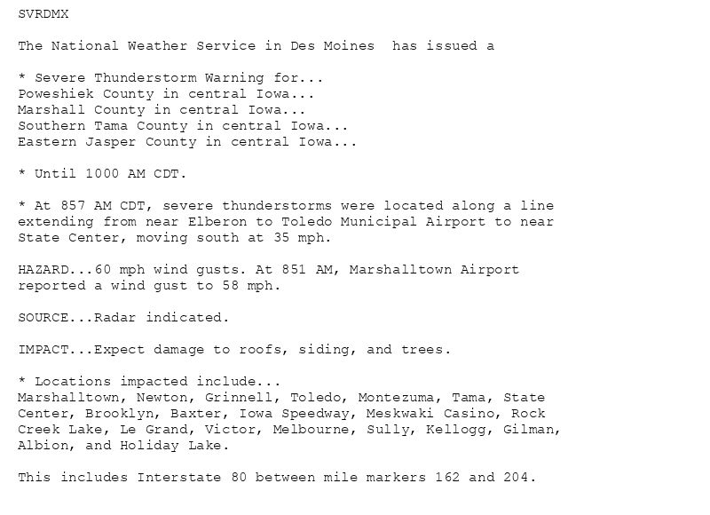 SVRDMX

The National Weather Service in Des Moines  has issued a

* Severe Thunderstorm Warning for...
Poweshiek County in central Iowa...
Marshall County in central Iowa...
Southern Tama County in central Iowa...
Eastern Jasper County in central Iowa...

* Until 1000 AM CDT.

* At 857 AM CDT, severe thunderstorms were located along a line
extending from near Elberon to Toledo Municipal Airport to near
State Center, moving south at 35 mph.

HAZARD...60 mph wind gusts. At 851 AM, Marshalltown Airport
reported a wind gust to 58 mph.

SOURCE...Radar indicated.

IMPACT...Expect damage to roofs, siding, and trees.

* Locations impacted include...
Marshalltown, Newton, Grinnell, Toledo, Montezuma, Tama, State
Center, Brooklyn, Baxter, Iowa Speedway, Meskwaki Casino, Rock
Creek Lake, Le Grand, Victor, Melbourne, Sully, Kellogg, Gilman,
Albion, and Holiday Lake.

This includes Interstate 80 between mile markers 162 and 204.