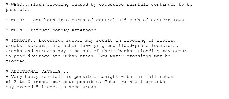 * WHAT...Flash flooding caused by excessive rainfall continues to be
possible.

* WHERE...Southern into parts of central and much of eastern Iowa.

* WHEN...Through Monday afternoon.

* IMPACTS...Excessive runoff may result in flooding of rivers,
creeks, streams, and other low-lying and flood-prone locations.
Creeks and streams may rise out of their banks. Flooding may occur
in poor drainage and urban areas. Low-water crossings may be
flooded.

* ADDITIONAL DETAILS...
- Very heavy rainfall is possible tonight with rainfall rates
of 2 to 3 inches per hour possible. Total rainfall amounts
may exceed 5 inches in some areas.