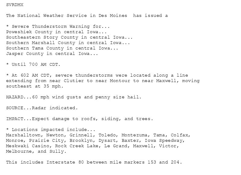 SVRDMX

The National Weather Service in Des Moines  has issued a

* Severe Thunderstorm Warning for...
Poweshiek County in central Iowa...
Southeastern Story County in central Iowa...
Southern Marshall County in central Iowa...
Southern Tama County in central Iowa...
Jasper County in central Iowa...

* Until 700 AM CDT.

* At 602 AM CDT, severe thunderstorms were located along a line
extending from near Clutier to near Montour to near Maxwell, moving
southeast at 35 mph.

HAZARD...60 mph wind gusts and penny size hail.

SOURCE...Radar indicated.

IMPACT...Expect damage to roofs, siding, and trees.

* Locations impacted include...
Marshalltown, Newton, Grinnell, Toledo, Montezuma, Tama, Colfax,
Monroe, Prairie City, Brooklyn, Dysart, Baxter, Iowa Speedway,
Meskwaki Casino, Rock Creek Lake, Le Grand, Maxwell, Victor,
Melbourne, and Sully.

This includes Interstate 80 between mile markers 153 and 204.