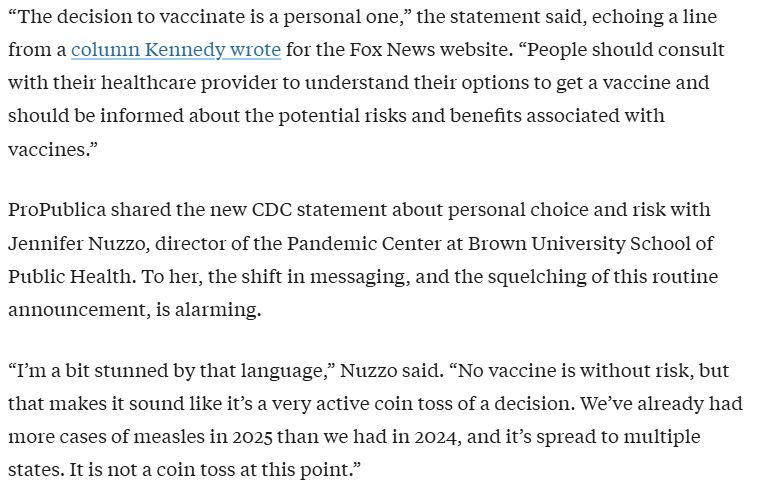 Text from a Propublica article dated March 28 about the CDC weakening guidance on vaccines: "“The decision to vaccinate is a personal one,” the statement said, echoing a line from a column Kennedy wrote for the Fox News website. “People should consult with their healthcare provider to understand their options to get a vaccine and should be informed about the potential risks and benefits associated with vaccines.”

ProPublica shared the new CDC statement about personal choice and risk with Jennifer Nuzzo, director of the Pandemic Center at Brown University School of Public Health. To her, the shift in messaging, and the squelching of this routine announcement, is alarming.

“I’m a bit stunned by that language,” Nuzzo said. “No vaccine is without risk, but that makes it sound like it’s a very active coin toss of a decision. We’ve already had more cases of measles in 2025 than we had in 2024, and it’s spread to multiple states. It is not a coin toss at this point.”