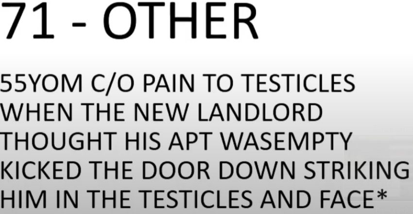 Photo of text from a hospital intake form which reads: 71 - OTHER 55YOM C/O PAIN TO TESTICLES WHEN THE NEW LANDLORD THOUGHT HIS APT WASEMPTY KICKED THE DOOR DOWN STRIKING HIM IN THE TESTICLES AND FACE*
