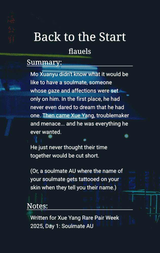 Back to the Start by flauels.

Summary:
    Mo Xuanyu didn't know what it would be like to have a soulmate, someone whose gaze and affections were set only on him. In the first place, he had never even dared to dream that he had one. Then came Xue Yang, troublemaker and menace... and he was everything he ever wanted.

He just never thought their time together would be cut short.

(Or, a soulmate AU where the name of your soulmate gets tattooed on your skin when they tell you their name.)

Notes:
    For Xue Yang Rare Pair Week 2025, Day 1: Soulmate AU