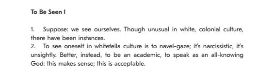 Text from a journal that reads:

To Be Seen I
1. Suppose: we see ourselves. Though unusual in white, colonial culture, there have been instances.
2. To see oneself in whitefella culture is to navel-gaze; it’s narcissistic, it’s unsightly. Better, instead, to be an academic, to speak as an all-knowing God: this makes sense; this is acceptable.
