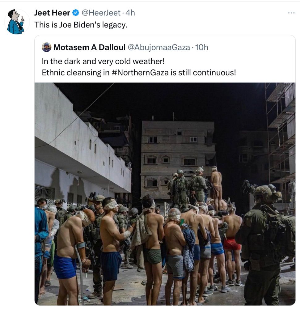 Photo of two tweets.

First is a quote tweet by Jeet Heer says: This will be Joe Biden’s legacy.

Second is a the post Jeet quoted by Palestinian journalist, Motasem A Dalloul says: In the dark and very cold weather!
Ethnic cleansing in #NorthernGaza is still continuous!

Photo of a number of blindfolded Palestinian men in their underwear being forced into the cackle of an army truck by Israeli soldiers in combat gear with machine guns and eye goggles.