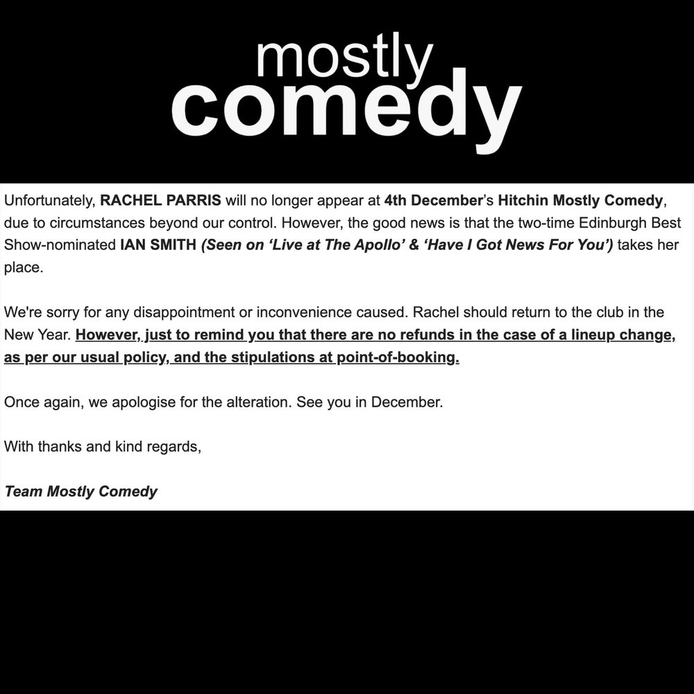 Disclaimer text: 

Unfortunately, RACHEL PARRIS will no longer appear at 4th December’s Hitchin Mostly Comedy, due to circumstances beyond our control. However, the good news is that the two-time Edinburgh Best Show-nominated IAN SMITH (Seen on ‘Live at The Apollo’ & ‘Have I Got News For You’) takes her place.

We're sorry for any disappointment or inconvenience caused. Rachel should return to the club in the New Year. However, just to remind you that there are no refunds in the case of a lineup change, as per our usual policy, and the stipulations at point-of-booking.

Once again, we apologise for the alteration. See you in December.

With thanks and kind regards,

Team Mostly Comedy