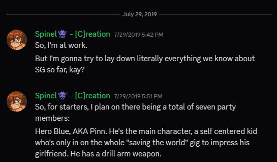 Discord Screenshot. Sawyer says: "So, I'm at work. But I'm gonna try to lay down literally everything we know about SG so far, kay?

So, for starters, I plan on there being a total of seven party members:
Hero Blue, AKA Pinn. He's the main character, a self centered kid who's only in on the whole "saving the world" gig to impress his girlfriend. He has a drill arm weapon.