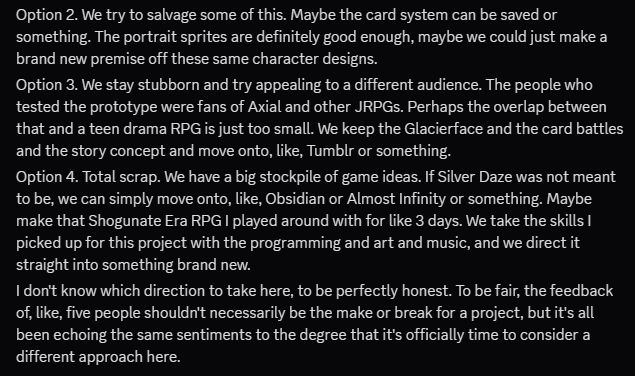 Discord screenshot from Sawyer that reads: "Option 2. We try to salvage some of this. Maybe the card system can be saved or something. The portrait sprites are definitely good enough, maybe we could just make a brand new premise off these same character designs.
Option 3. We stay stubborn and try appealing to a different audience. The people who tested the prototype were fans of Axial and other JRPGs. Perhaps the overlap between that and a teen drama RPG is just too small. We keep the Glacierface and the card battles and the story concept and move onto, like, Tumblr or something.
Option 4. Total scrap. We have a big stockpile of game ideas. If Silver Daze was not meant to be, we can simply move onto, like, Obsidian or Almost Infinity or something. Maybe make that Shogunate Era RPG I played around with for like 3 days. We take the skills I picked up for this project with the programming and art and music, and we direct it straight into something brand new.
I don't know which direction to take here, to be perfectly honest. To be fair, the feedback of, like, five people shouldn't necessarily be the make or break for a project, but it's all been echoing the same sentiments to the degree that it's officially time to consider a different approach here."