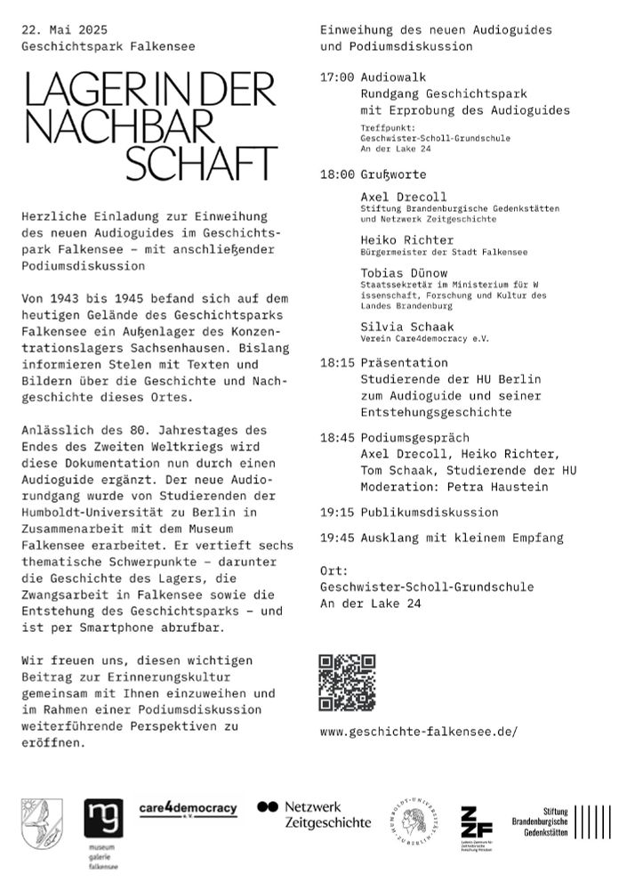 22. Mai 2025
Geschichtspark Falkensee
LAGER IN DER NACHBARSCHAFT
Herzliche Einladung zur Einweihung des neuen Audioguides im Geschichtspark Falkensee – mit anschließender Podiumsdiskussion

Von 1943 bis 1945 befand sich auf dem heutigen Gelände des Geschichtsparks Falkensee ein Außenlager des Konzentrationslagers Sachsenhausen. Bislang informieren Stelen mit Texten und Bildern über die Geschichte und Nachgeschichte dieses Ortes.

Anlässlich des 80. Jahrestages des Endes des Zweiten Weltkriegs wird diese Dokumentation nun durch einen Audioguide ergänzt. Der neue Audiorundgang wurde von Studierenden der Humboldt-Universität zu Berlin in Zusammenarbeit mit dem Museum Falkensee erarbeitet. Er vertieft sechs thematische Schwerpunkte – darunter die Geschichte des Lagers, die Zwangsarbeit in Falkensee sowie die Entstehung des Geschichtsparks – und ist per Smartphone abrufbar.

Wir freuen uns, diesen wichtigen Beitrag zur Erinnerungskultur gemeinsam mit Ihnen einzuweihen und im Rahmen einer Podiumsdiskussion weiterführende Perspektiven zu eröffnen.

Einweihung des neuen Audioguides und Podiumsdiskussion

17:00 Audiowalk
Rundgang Geschichtspark mit Erprobung des Audioguides
Treffpunkt: Geschwister-Scholl-Grundschule, An der Lake 24

18:00 Grußworte
Axel Drecoll
Stiftung Brandenburgische Gedenkstätten und Netzwerk Zeitgeschichte

Heiko Richter
Bürgermeister der Stadt Falkensee

Tobias Dünow
Staatssekretär im Ministerium für Wissenschaft, Forschung und Kultur des Landes Brandenburg

Silvia Schaak
Verein Care4democracy e.V.

18:15 Präsentation
Studierende der HU Berlin zum Audioguide und seiner Entstehungsgeschichte

18:45 Podiumsgespräch
Axel Drecoll, Heiko Richter, Tom Schaak, Studierende der HU
Moderation: Petra Haustein

19:15 Publikumsdiskussion
19:45 Ausklang mit kleinem Empfang

Ort:
Geschwister-Scholl-Grundschule
An der Lake 24

[QR-Code]
www.geschichte-falkensee.de

Logos: Museum Falkensee, care4democracy e.V., Netzwerk Zeitgeschichte, Humboldt-Uni zu Berlin, ZZF, SBG