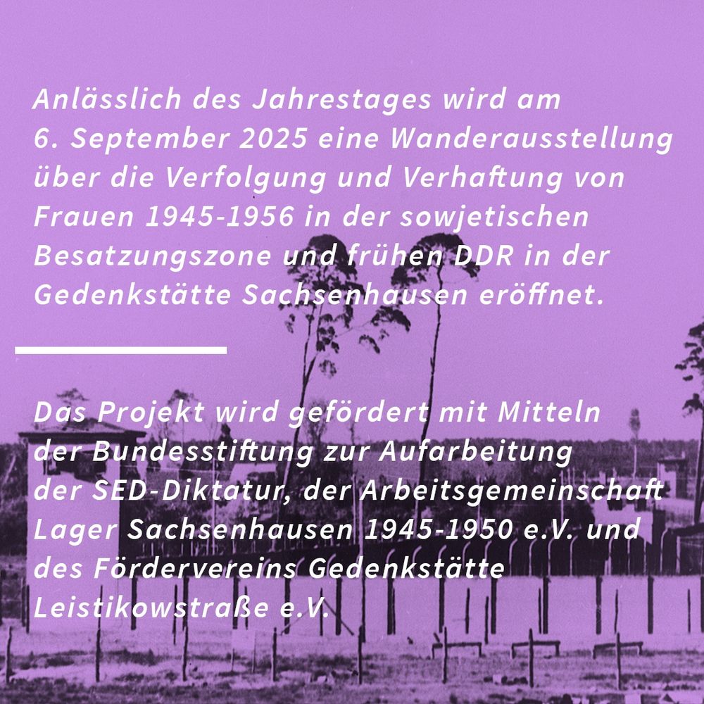 Bild 2 – Sharepic mit Lagerzaun und Bäumen im Hintergrund
Alt-Text / Bildbeschreibung:
Anlässlich des Jahrestages wird am 6. September 2025 eine Wanderausstellung über die Verfolgung und Verhaftung von Frauen 1945–1956 in der sowjetischen Besatzungszone und frühen DDR in der Gedenkstätte Sachsenhausen eröffnet.

Das Projekt wird gefördert mit Mitteln der Bundesstiftung zur Aufarbeitung der SED-Diktatur, der Arbeitsgemeinschaft Lager Sachsenhausen 1945–1950 e. V. und des Fördervereins Gedenkstätte Leistikowstraße e. V.