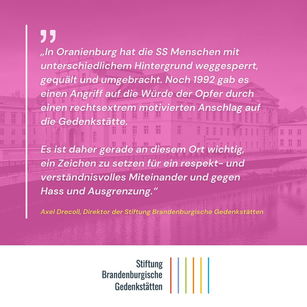 Das Sharepic zeigt das Oranienburger Schloss im Hintergrund, darüber ein Zitat des Direktors der Stiftung Brandenburgische Gedenkstätten, Axel Drecoll:
„In Oranienburg hat die SS Menschen mit unterschiedlichem Hintergrund weggesperrt, gequält und umgebracht. Noch 1992 gab es einen Angriff auf die Würde der Opfer durch einen rechtsextrem motivierten Anschlag auf die Gedenkstätte. Es ist daher gerade an diesem Ort wichtig, ein Zeichen zu setzen für ein respekt- und verständnisvolles Miteinander und gegen Hass und Ausgrenzung.“
Axel Drecoll, Direktor der Stiftung Brandenburgische Gedenkstätten