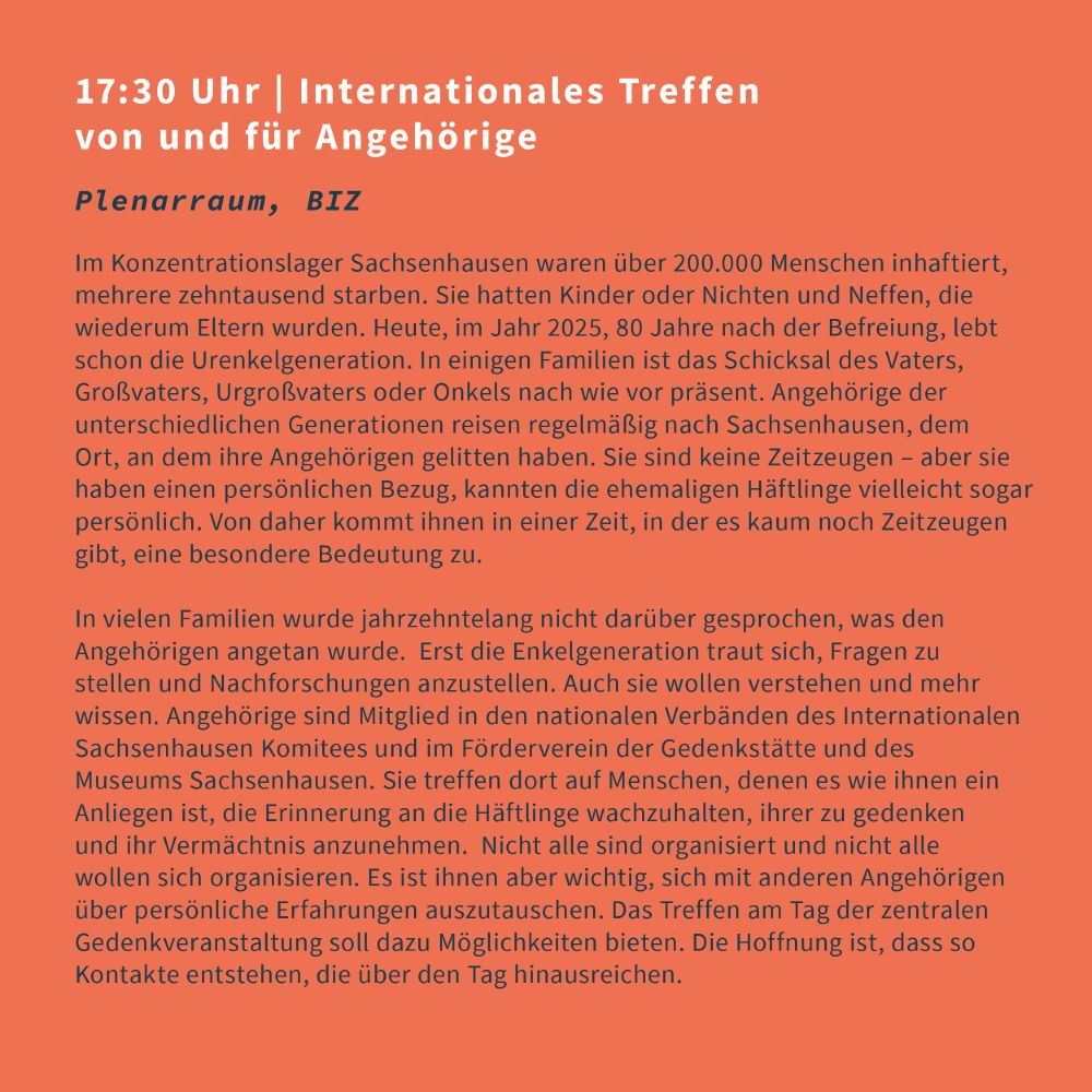17:30 Uhr | Internationales Treffen von und für Angehörige
Plenarraum, BIZ

Im Konzentrationslager Sachsenhausen waren über 200.000 Menschen inhaftiert, mehrere zehntausend starben. Sie hatten Kinder oder Nichten und Neffen, die wiederum Eltern wurden. Heute, im Jahr 2025, 80 Jahre nach der Befreiung, lebt schon die Urenkelgeneration. In einigen Familien ist das Schicksal des Vaters, Großvaters, Urgroßvaters oder Onkels nach wie vor präsent. Angehörige der unterschiedlichen Generationen reisen regelmäßig nach Sachsenhausen, dem Ort, an dem ihre Angehörigen gelitten haben. Sie sind keine Zeitzeugen – aber sie haben einen persönlichen Bezug, kannten die ehemaligen Häftlinge vielleicht sogar persönlich. Von daher kommt ihnen in einer Zeit, in der es kaum noch Zeitzeugen gibt, eine besondere Bedeutung zu.

In vielen Familien wurde jahrzehntelang nicht darüber gesprochen, was den Angehörigen angetan wurde. Erst die Enkelgeneration traut sich, Fragen zu stellen und Nachforschungen anzustellen. Auch sie wollen verstehen und mehr wissen. Angehörige sind Mitglied in den nationalen Verbänden des Internationalen Sachsenhausen Komitees und im Förderverein der Gedenkstätte und des Museums Sachsenhausen. Sie treffen dort auf Menschen, denen es wie ihnen ein Anliegen ist, die Erinnerung an die Häftlinge wachzuhalten, ihrer zu gedenken und ihr Vermächtnis anzunehmen. Nicht alle sind organisiert und nicht alle wollen sich organisieren. Es ist ihnen aber wichtig, sich mit anderen Angehörigen über persönliche Erfahrungen auszutauschen. Das Treffen am Tag der zentralen Gedenkveranstaltung soll dazu Möglichkeiten bieten. Die Hoffnung ist, dass so Kontakte entstehen, die über den Tag hinausreichen.