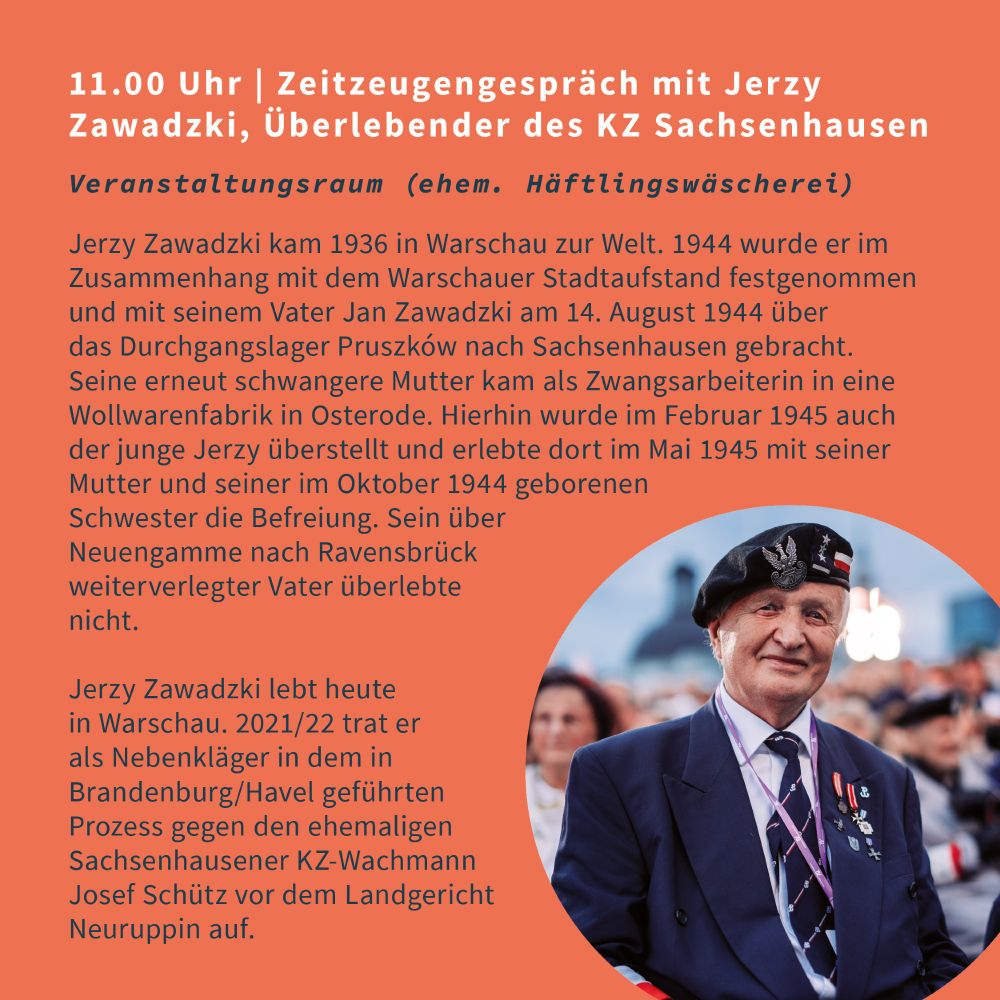 11 Uhr Zeitzeugengespräch mit Jerzy Zawadzki, Überlebender des KZ Sachsenhausen
Veranstaltungsraum (ehem. Häftlingswäscherei)
Jerzy Zawadzki kam 1936 in Warschau zur Welt. 1944 wurde er im Zusammenhang mit dem Warschauer Stadtaufstand festgenommen und mit seinem Vater Jan Zawadzki am 14. August 1944 über das Durchgangslager Pruszków nach Sachsenhausen gebracht. Seine erneut schwangere Mutter kam als Zwangsarbeiterin in eine Wollwarenfabrik in Osterode. Hierhin wurde im Februar 1945 auch der junge Jerzy überstellt und erlebte dort im Mai 1945 mit seiner Mutter und seiner im Oktober 1944 geborenen Schwester die Befreiung. Sein über Neuengamme nach Ravensbrück weiterverlegter Vater überlebte nicht.

Jerzy Zawadzki lebt heute in Warschau. 2021/22 trat er als Nebenkläger in dem in Brandenburg/Havel geführten Prozess gegen den ehemaligen Sachsenhausener KZ-Wachmann Josef Schütz vor dem Landgericht Neuruppin auf.