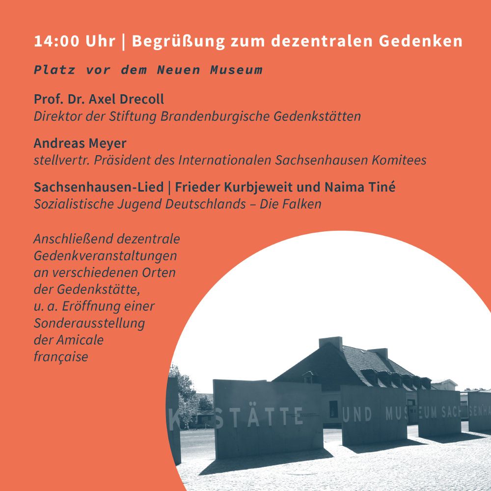 14:00 Uhr | Begrüßung zum dezentralen Gedenken
Platz vor dem Neuen Museum

Prof. Dr. Axel Drecoll
Direktor der Stiftung Brandenburgische Gedenkstätten

Andreas Meyer
stellv. Präsident des Internationalen Sachsenhausen Komitees

Sachsenhausen-Lied | Frieder Kurbjeweit und Naima Tiné
Sozialistische Jugend Deutschlands – Die Falken

Anschließend dezentrale Gedenkveranstaltungen an verschiedenen Orten der Gedenkstätte,
u. a. Eröffnung einer Sonderausstellung der Amicale française