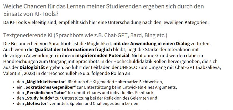 aus diesen hier rumgereichten KI-Richtlinien der Uni Wien:
Handbuch für LehrendeVerwendung und Einsatzmöglichkeiten von KI in der Lehre28 / 67•••••Welche Chancen für das Lernen meiner Studierenden ergeben sich durch den Einsatz von KI-Tools?Da KI-Tools vielseitig sind, empfiehlt sich hier eine Unterscheidung nach den jeweiligen Kategorien:Textgenerierende KI (Sprachbots wie z.B. Chat-GPT, Bard, Bing etc.)Die Besonderheit von Sprachbots ist die Möglichkeit, mit der Anwendung in einen Dialog zu treten. Auch wenn die Qualität der Informationen fraglich bleibt, liegt die Stärke der Interaktion mit derartigen Anwendungen in ihrem inspirierenden Potenzial. Nicht ohne Grund werden daher in Handreichungen zum Umgang mit Sprachbots in der Hochschuldidaktik Rollen hervorgehoben, die sich aus der Dialogizität ergeben: So führt der Leitfaden der UNESCO zum Umgang mit Chat-GPT (Sabzalieva, Valentini, 2023) in der Hochschullehre u.a. folgende Rollen an: den „Möglichkeitsmotor“ für durch die KI generierte alternative Sichtweisen,ein „Sokratisches Gegenüber“ zur Unterstützung beim Entwickeln eines Arguments,den „Persönlichen Tutor“ für unmittelbares und individuelles Feedback,den „Study buddy“ zur Unterstützung bei der Reflexion des Gelernten undden „Motivator“ vermittels Spielen und Challenges beim Lernen