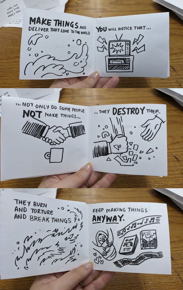 Zine, pages 8-13, reading: "Make things and deliver that love to the world.  You will notice that... not only do some people not make things... they destroy them.  they burn and torture and break things.  Keep Making things anyway."