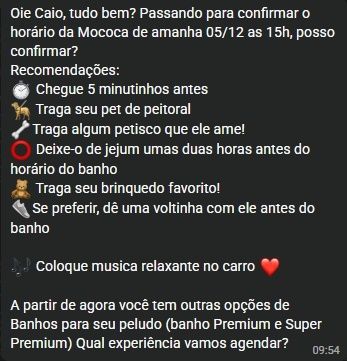 Oie Caio, tudo bem? Passando para confirmar o horário da Moccoca de amanhã 05/12 às 15h, posso confirmar?  
Recomendações:  
💡 Chegue 5 minutinhos antes  
🐶 Traga seu pet de peitoral  
🐾 Traga algum petisco que ele ame!  
🔴 Deixe-o de jejum umas duas horas antes do horário do banho  
🧸 Traga seu brinquedo favorito!  
🐾 Se preferir, dê uma voltinha com ele antes do banho  
🎶 Coloque música relaxante no carro ❤️  
A partir de agora você tem outras opções de Banhos para seu peludo (banho Premium e Super Premium) Qual experiência vamos agendar?  