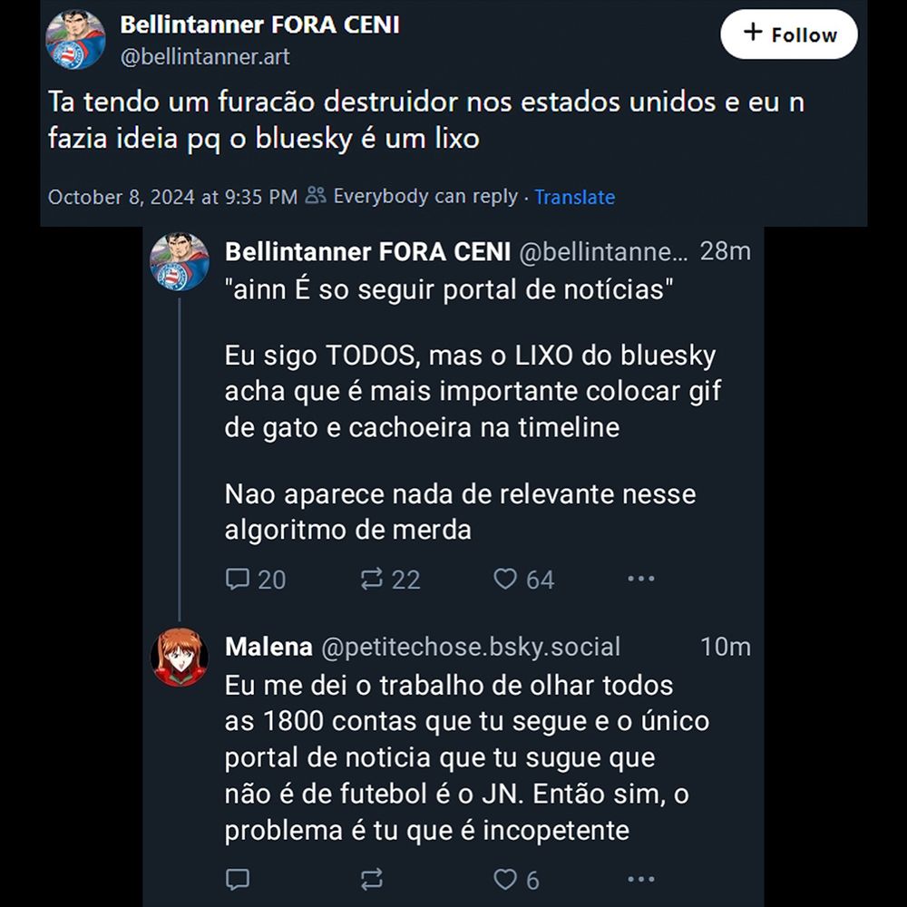 Print de um assassinato ao vivo (segue a transcrição abaixo):


Bellintanner FORA CENI
@bellintanner.art
Ta tendo um furacão destruidor nos estados unidos e eu n fazia ideia pq o bluesky é um lixo

Bellintanner FORA CENI @bellintanne... 28m "ainn É so seguir portal de notícias"
Eu sigo TODOS, mas o LIXO do bluesky acha que é mais importante colocar gif de gato e cachoeira na timeline
Nao aparece nada de relevante nesse
algoritmo de merda

Malena @petitechose.bsky.social
Eu me dei o trabalho de olhar todos
as 1800 contas que tu segue e o único portal de noticia que tu sugue que não é de futebol é o JN. Então sim, o problema é tu que é incopetente
