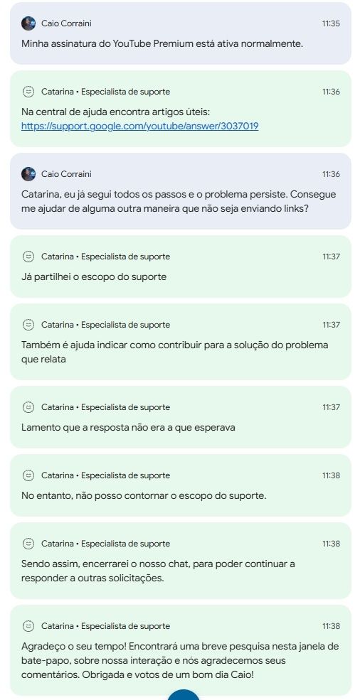 Minha assinatura do YouTube Premium está ativa normalmente.  

Na central de ajuda encontra artigos úteis: https://support.google.com/youtube/answer/3037019  

Catarina, eu já segui todos os passos e o problema persiste. Consegue me ajudar de alguma outra maneira que não seja enviando links?  

Já partilhei o escopo do suporte.  
Também é ajuda indicar como contribuir para a solução do problema que relata.  
Lamento que a resposta não era a que esperava.  
No entanto, não posso contornar o escopo do suporte.  
Sendo assim, encerrarei o nosso chat, para poder continuar a responder a outras solicitações.  
Agradeço o seu tempo! Encontrará uma breve pesquisa nesta janela de bate-papo, sobre nossa interação e nos agradecemos seus comentários. Obrigada e votos de um bom dia Caio!